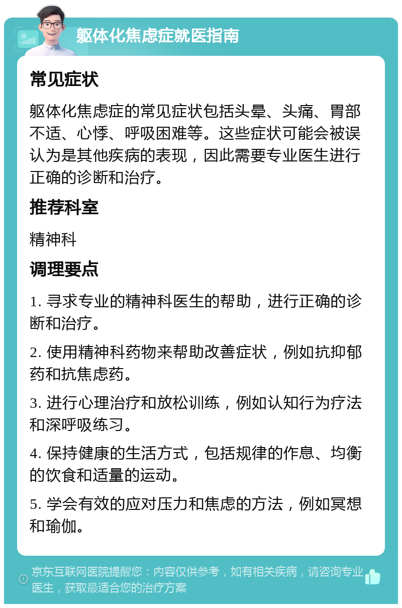 躯体化焦虑症就医指南 常见症状 躯体化焦虑症的常见症状包括头晕、头痛、胃部不适、心悸、呼吸困难等。这些症状可能会被误认为是其他疾病的表现，因此需要专业医生进行正确的诊断和治疗。 推荐科室 精神科 调理要点 1. 寻求专业的精神科医生的帮助，进行正确的诊断和治疗。 2. 使用精神科药物来帮助改善症状，例如抗抑郁药和抗焦虑药。 3. 进行心理治疗和放松训练，例如认知行为疗法和深呼吸练习。 4. 保持健康的生活方式，包括规律的作息、均衡的饮食和适量的运动。 5. 学会有效的应对压力和焦虑的方法，例如冥想和瑜伽。