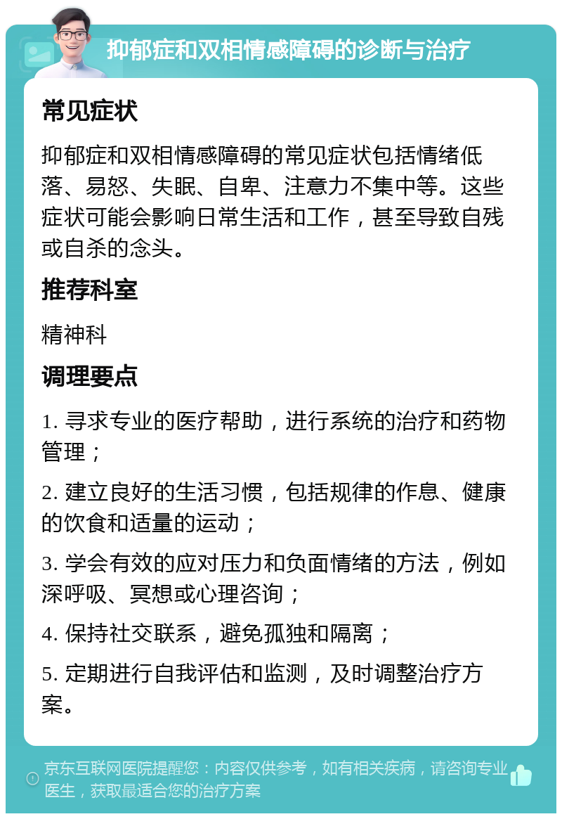 抑郁症和双相情感障碍的诊断与治疗 常见症状 抑郁症和双相情感障碍的常见症状包括情绪低落、易怒、失眠、自卑、注意力不集中等。这些症状可能会影响日常生活和工作，甚至导致自残或自杀的念头。 推荐科室 精神科 调理要点 1. 寻求专业的医疗帮助，进行系统的治疗和药物管理； 2. 建立良好的生活习惯，包括规律的作息、健康的饮食和适量的运动； 3. 学会有效的应对压力和负面情绪的方法，例如深呼吸、冥想或心理咨询； 4. 保持社交联系，避免孤独和隔离； 5. 定期进行自我评估和监测，及时调整治疗方案。