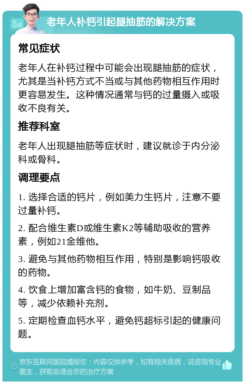 老年人补钙引起腿抽筋的解决方案 常见症状 老年人在补钙过程中可能会出现腿抽筋的症状，尤其是当补钙方式不当或与其他药物相互作用时更容易发生。这种情况通常与钙的过量摄入或吸收不良有关。 推荐科室 老年人出现腿抽筋等症状时，建议就诊于内分泌科或骨科。 调理要点 1. 选择合适的钙片，例如美力生钙片，注意不要过量补钙。 2. 配合维生素D或维生素K2等辅助吸收的营养素，例如21金维他。 3. 避免与其他药物相互作用，特别是影响钙吸收的药物。 4. 饮食上增加富含钙的食物，如牛奶、豆制品等，减少依赖补充剂。 5. 定期检查血钙水平，避免钙超标引起的健康问题。