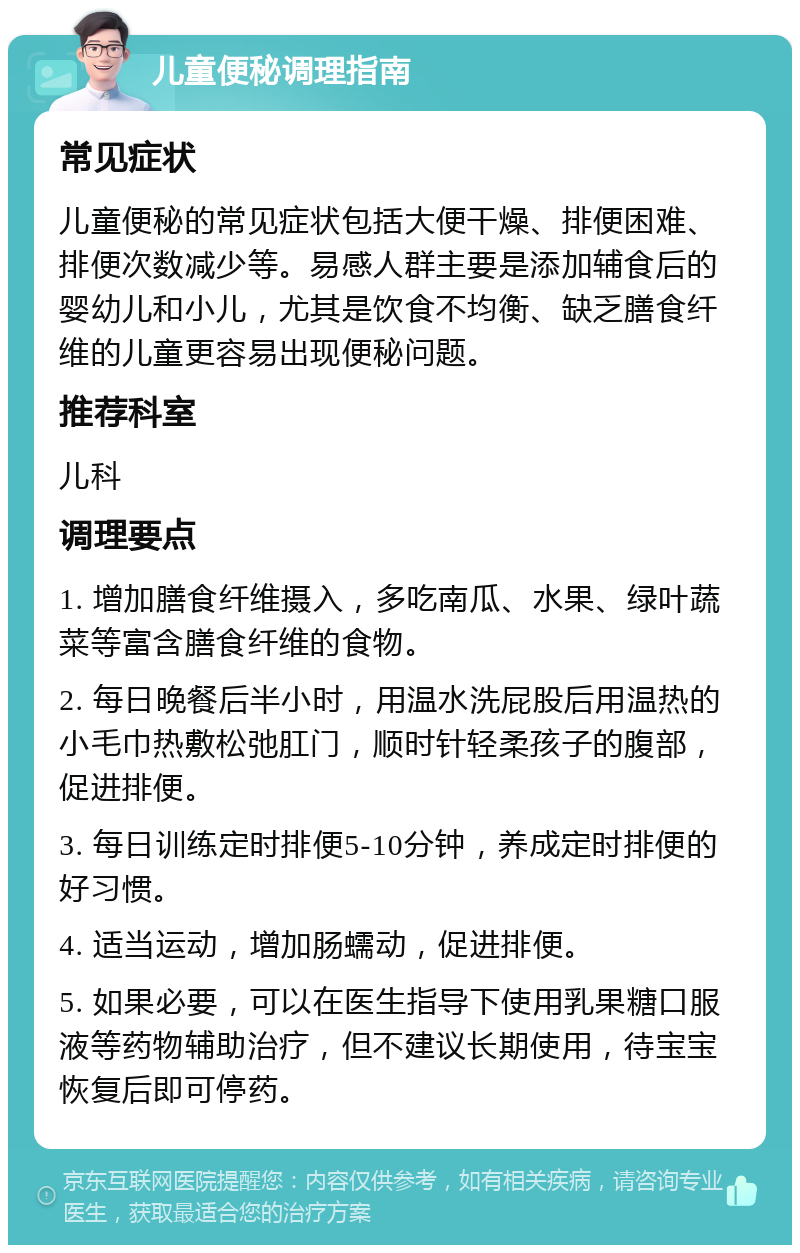 儿童便秘调理指南 常见症状 儿童便秘的常见症状包括大便干燥、排便困难、排便次数减少等。易感人群主要是添加辅食后的婴幼儿和小儿，尤其是饮食不均衡、缺乏膳食纤维的儿童更容易出现便秘问题。 推荐科室 儿科 调理要点 1. 增加膳食纤维摄入，多吃南瓜、水果、绿叶蔬菜等富含膳食纤维的食物。 2. 每日晚餐后半小时，用温水洗屁股后用温热的小毛巾热敷松弛肛门，顺时针轻柔孩子的腹部，促进排便。 3. 每日训练定时排便5-10分钟，养成定时排便的好习惯。 4. 适当运动，增加肠蠕动，促进排便。 5. 如果必要，可以在医生指导下使用乳果糖口服液等药物辅助治疗，但不建议长期使用，待宝宝恢复后即可停药。