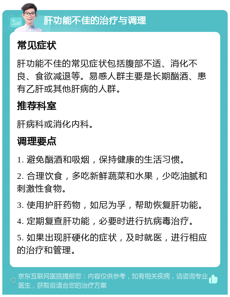 肝功能不佳的治疗与调理 常见症状 肝功能不佳的常见症状包括腹部不适、消化不良、食欲减退等。易感人群主要是长期酗酒、患有乙肝或其他肝病的人群。 推荐科室 肝病科或消化内科。 调理要点 1. 避免酗酒和吸烟，保持健康的生活习惯。 2. 合理饮食，多吃新鲜蔬菜和水果，少吃油腻和刺激性食物。 3. 使用护肝药物，如尼为孚，帮助恢复肝功能。 4. 定期复查肝功能，必要时进行抗病毒治疗。 5. 如果出现肝硬化的症状，及时就医，进行相应的治疗和管理。