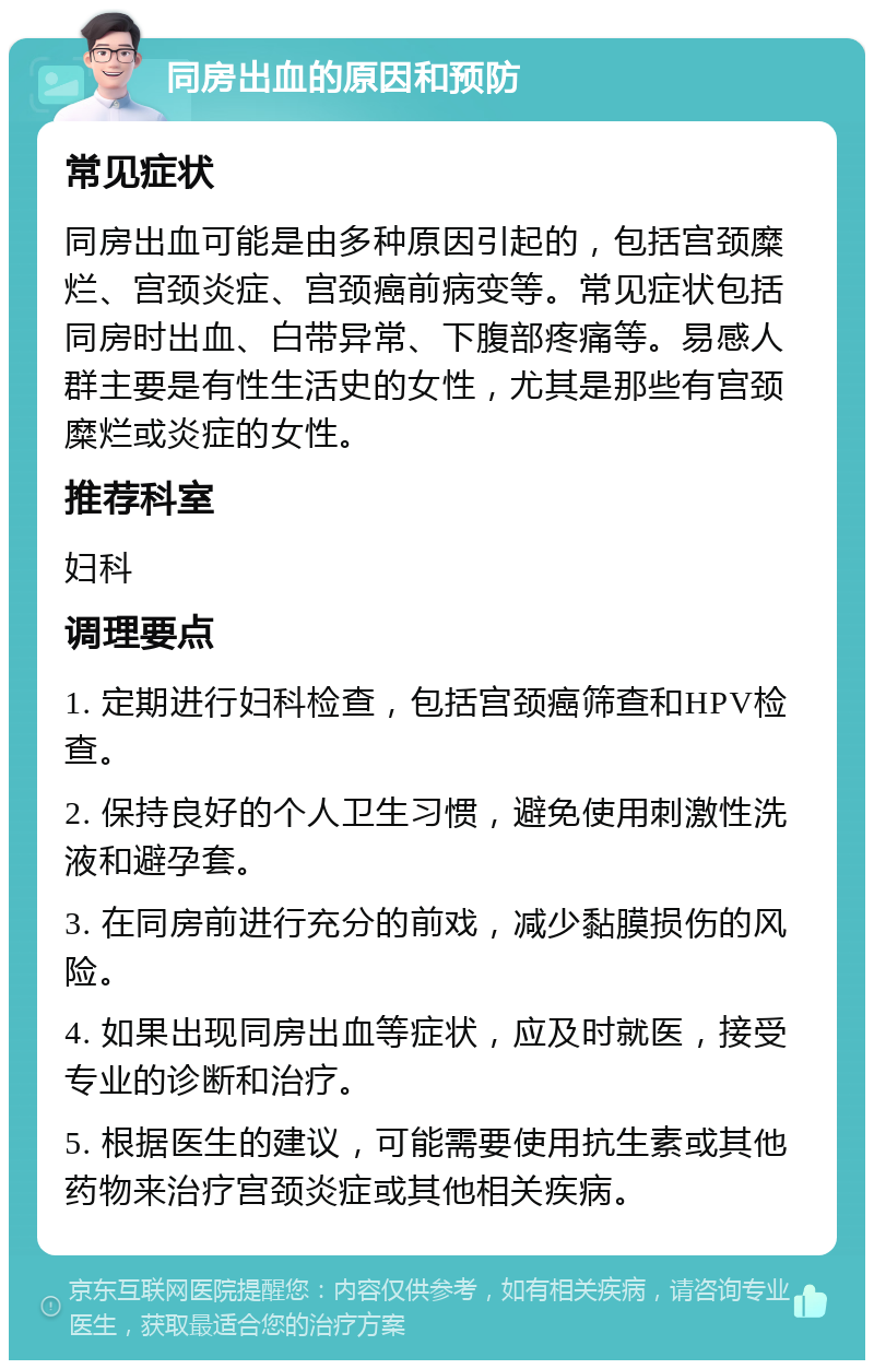 同房出血的原因和预防 常见症状 同房出血可能是由多种原因引起的，包括宫颈糜烂、宫颈炎症、宫颈癌前病变等。常见症状包括同房时出血、白带异常、下腹部疼痛等。易感人群主要是有性生活史的女性，尤其是那些有宫颈糜烂或炎症的女性。 推荐科室 妇科 调理要点 1. 定期进行妇科检查，包括宫颈癌筛查和HPV检查。 2. 保持良好的个人卫生习惯，避免使用刺激性洗液和避孕套。 3. 在同房前进行充分的前戏，减少黏膜损伤的风险。 4. 如果出现同房出血等症状，应及时就医，接受专业的诊断和治疗。 5. 根据医生的建议，可能需要使用抗生素或其他药物来治疗宫颈炎症或其他相关疾病。