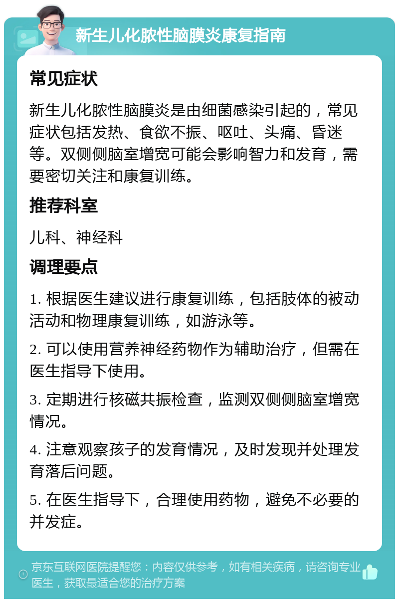 新生儿化脓性脑膜炎康复指南 常见症状 新生儿化脓性脑膜炎是由细菌感染引起的，常见症状包括发热、食欲不振、呕吐、头痛、昏迷等。双侧侧脑室增宽可能会影响智力和发育，需要密切关注和康复训练。 推荐科室 儿科、神经科 调理要点 1. 根据医生建议进行康复训练，包括肢体的被动活动和物理康复训练，如游泳等。 2. 可以使用营养神经药物作为辅助治疗，但需在医生指导下使用。 3. 定期进行核磁共振检查，监测双侧侧脑室增宽情况。 4. 注意观察孩子的发育情况，及时发现并处理发育落后问题。 5. 在医生指导下，合理使用药物，避免不必要的并发症。