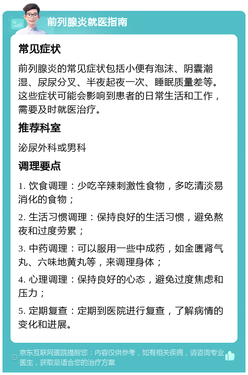 前列腺炎就医指南 常见症状 前列腺炎的常见症状包括小便有泡沫、阴囊潮湿、尿尿分叉、半夜起夜一次、睡眠质量差等。这些症状可能会影响到患者的日常生活和工作，需要及时就医治疗。 推荐科室 泌尿外科或男科 调理要点 1. 饮食调理：少吃辛辣刺激性食物，多吃清淡易消化的食物； 2. 生活习惯调理：保持良好的生活习惯，避免熬夜和过度劳累； 3. 中药调理：可以服用一些中成药，如金匮肾气丸、六味地黄丸等，来调理身体； 4. 心理调理：保持良好的心态，避免过度焦虑和压力； 5. 定期复查：定期到医院进行复查，了解病情的变化和进展。