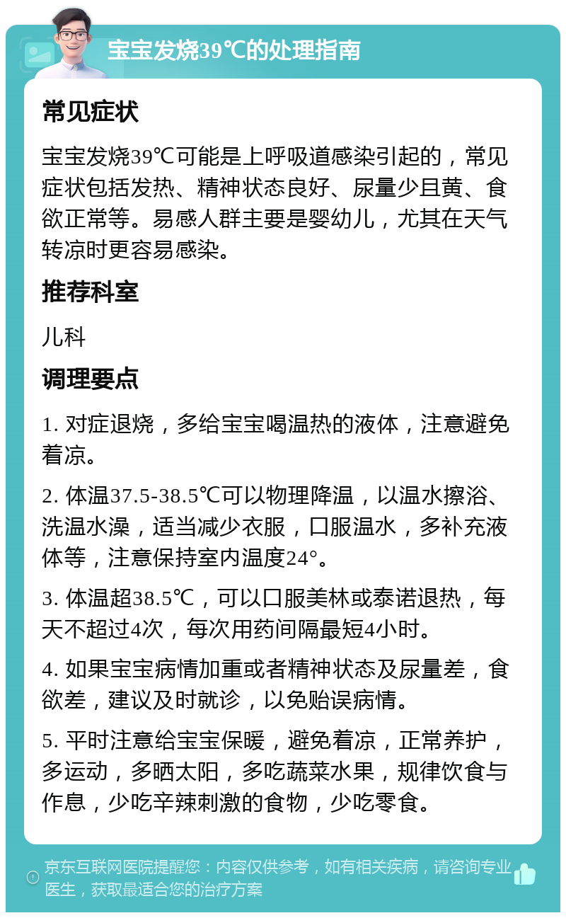 宝宝发烧39℃的处理指南 常见症状 宝宝发烧39℃可能是上呼吸道感染引起的，常见症状包括发热、精神状态良好、尿量少且黄、食欲正常等。易感人群主要是婴幼儿，尤其在天气转凉时更容易感染。 推荐科室 儿科 调理要点 1. 对症退烧，多给宝宝喝温热的液体，注意避免着凉。 2. 体温37.5-38.5℃可以物理降温，以温水擦浴、洗温水澡，适当减少衣服，口服温水，多补充液体等，注意保持室内温度24°。 3. 体温超38.5℃，可以口服美林或泰诺退热，每天不超过4次，每次用药间隔最短4小时。 4. 如果宝宝病情加重或者精神状态及尿量差，食欲差，建议及时就诊，以免贻误病情。 5. 平时注意给宝宝保暖，避免着凉，正常养护，多运动，多晒太阳，多吃蔬菜水果，规律饮食与作息，少吃辛辣刺激的食物，少吃零食。