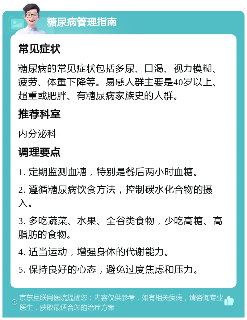 糖尿病管理指南 常见症状 糖尿病的常见症状包括多尿、口渴、视力模糊、疲劳、体重下降等。易感人群主要是40岁以上、超重或肥胖、有糖尿病家族史的人群。 推荐科室 内分泌科 调理要点 1. 定期监测血糖，特别是餐后两小时血糖。 2. 遵循糖尿病饮食方法，控制碳水化合物的摄入。 3. 多吃蔬菜、水果、全谷类食物，少吃高糖、高脂肪的食物。 4. 适当运动，增强身体的代谢能力。 5. 保持良好的心态，避免过度焦虑和压力。