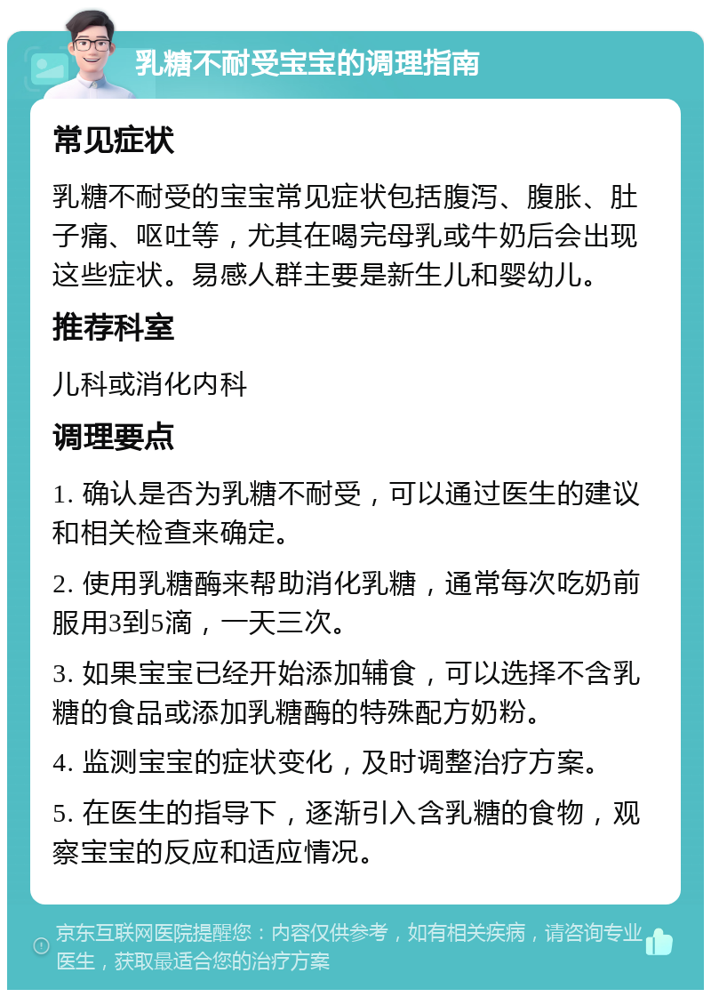 乳糖不耐受宝宝的调理指南 常见症状 乳糖不耐受的宝宝常见症状包括腹泻、腹胀、肚子痛、呕吐等，尤其在喝完母乳或牛奶后会出现这些症状。易感人群主要是新生儿和婴幼儿。 推荐科室 儿科或消化内科 调理要点 1. 确认是否为乳糖不耐受，可以通过医生的建议和相关检查来确定。 2. 使用乳糖酶来帮助消化乳糖，通常每次吃奶前服用3到5滴，一天三次。 3. 如果宝宝已经开始添加辅食，可以选择不含乳糖的食品或添加乳糖酶的特殊配方奶粉。 4. 监测宝宝的症状变化，及时调整治疗方案。 5. 在医生的指导下，逐渐引入含乳糖的食物，观察宝宝的反应和适应情况。