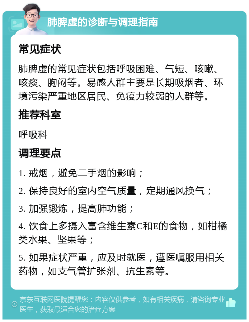 肺脾虚的诊断与调理指南 常见症状 肺脾虚的常见症状包括呼吸困难、气短、咳嗽、咳痰、胸闷等。易感人群主要是长期吸烟者、环境污染严重地区居民、免疫力较弱的人群等。 推荐科室 呼吸科 调理要点 1. 戒烟，避免二手烟的影响； 2. 保持良好的室内空气质量，定期通风换气； 3. 加强锻炼，提高肺功能； 4. 饮食上多摄入富含维生素C和E的食物，如柑橘类水果、坚果等； 5. 如果症状严重，应及时就医，遵医嘱服用相关药物，如支气管扩张剂、抗生素等。