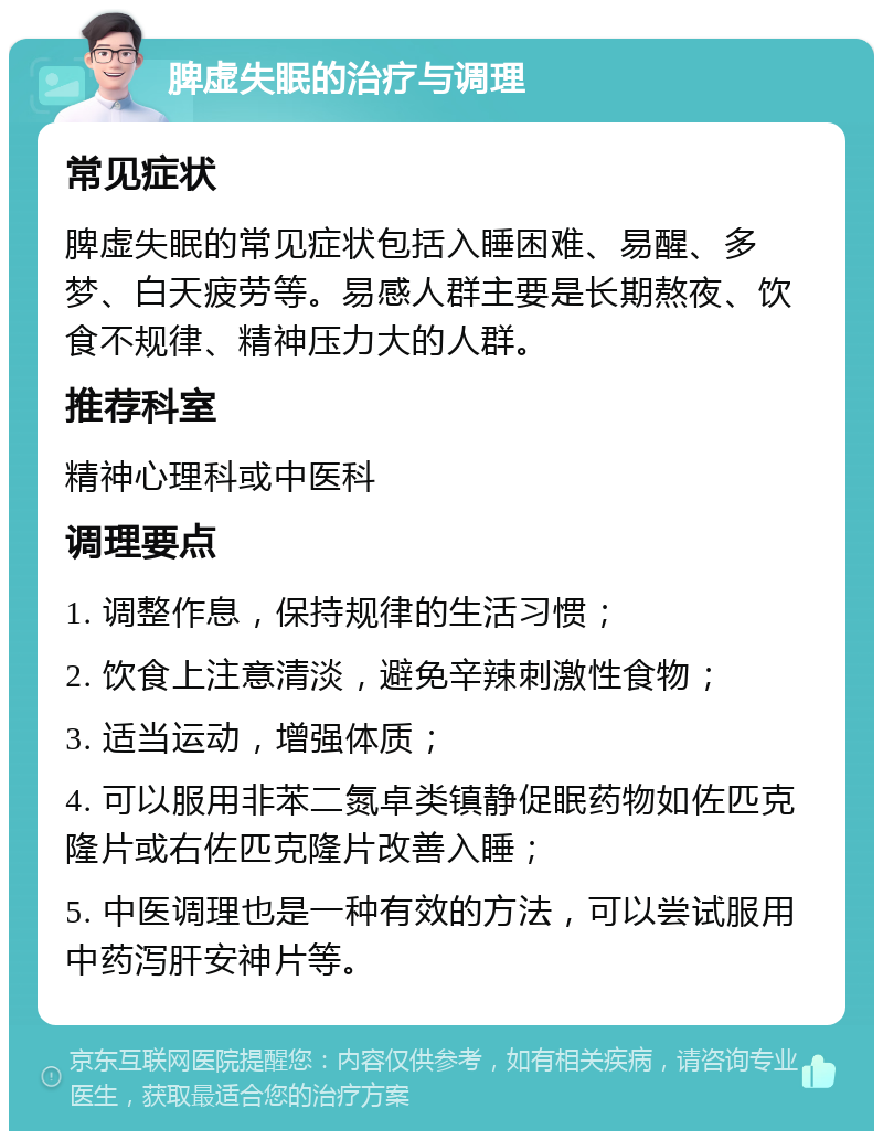 脾虚失眠的治疗与调理 常见症状 脾虚失眠的常见症状包括入睡困难、易醒、多梦、白天疲劳等。易感人群主要是长期熬夜、饮食不规律、精神压力大的人群。 推荐科室 精神心理科或中医科 调理要点 1. 调整作息，保持规律的生活习惯； 2. 饮食上注意清淡，避免辛辣刺激性食物； 3. 适当运动，增强体质； 4. 可以服用非苯二氮卓类镇静促眠药物如佐匹克隆片或右佐匹克隆片改善入睡； 5. 中医调理也是一种有效的方法，可以尝试服用中药泻肝安神片等。