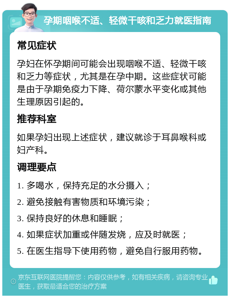 孕期咽喉不适、轻微干咳和乏力就医指南 常见症状 孕妇在怀孕期间可能会出现咽喉不适、轻微干咳和乏力等症状，尤其是在孕中期。这些症状可能是由于孕期免疫力下降、荷尔蒙水平变化或其他生理原因引起的。 推荐科室 如果孕妇出现上述症状，建议就诊于耳鼻喉科或妇产科。 调理要点 1. 多喝水，保持充足的水分摄入； 2. 避免接触有害物质和环境污染； 3. 保持良好的休息和睡眠； 4. 如果症状加重或伴随发烧，应及时就医； 5. 在医生指导下使用药物，避免自行服用药物。