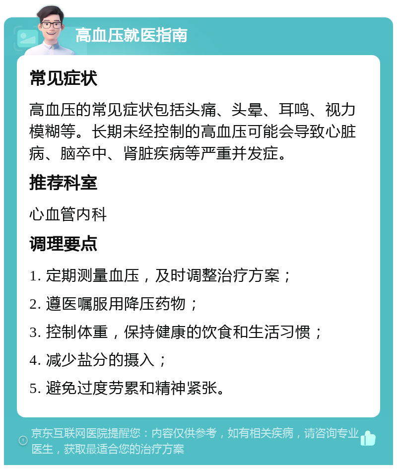 高血压就医指南 常见症状 高血压的常见症状包括头痛、头晕、耳鸣、视力模糊等。长期未经控制的高血压可能会导致心脏病、脑卒中、肾脏疾病等严重并发症。 推荐科室 心血管内科 调理要点 1. 定期测量血压，及时调整治疗方案； 2. 遵医嘱服用降压药物； 3. 控制体重，保持健康的饮食和生活习惯； 4. 减少盐分的摄入； 5. 避免过度劳累和精神紧张。