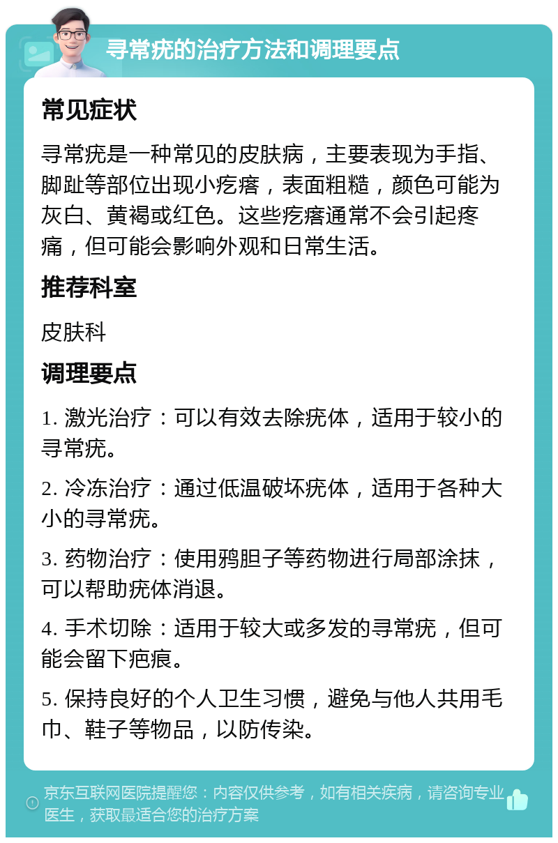 寻常疣的治疗方法和调理要点 常见症状 寻常疣是一种常见的皮肤病，主要表现为手指、脚趾等部位出现小疙瘩，表面粗糙，颜色可能为灰白、黄褐或红色。这些疙瘩通常不会引起疼痛，但可能会影响外观和日常生活。 推荐科室 皮肤科 调理要点 1. 激光治疗：可以有效去除疣体，适用于较小的寻常疣。 2. 冷冻治疗：通过低温破坏疣体，适用于各种大小的寻常疣。 3. 药物治疗：使用鸦胆子等药物进行局部涂抹，可以帮助疣体消退。 4. 手术切除：适用于较大或多发的寻常疣，但可能会留下疤痕。 5. 保持良好的个人卫生习惯，避免与他人共用毛巾、鞋子等物品，以防传染。