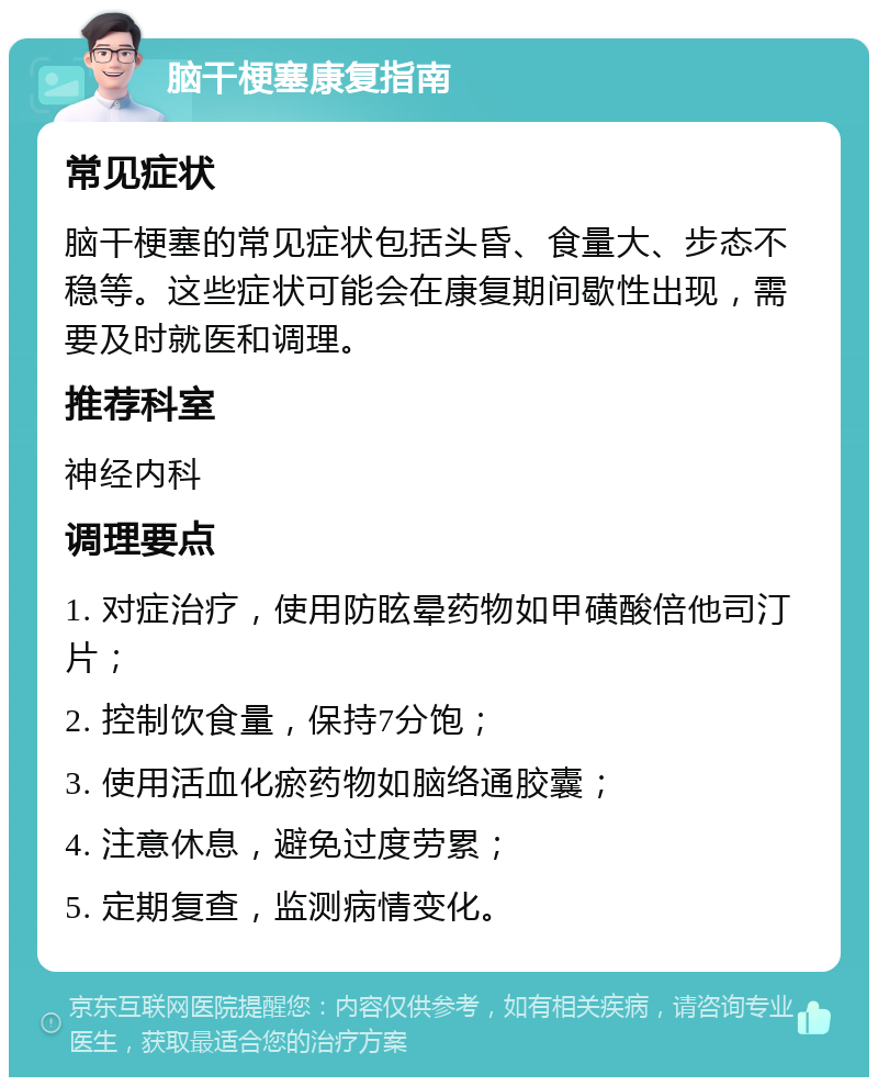 脑干梗塞康复指南 常见症状 脑干梗塞的常见症状包括头昏、食量大、步态不稳等。这些症状可能会在康复期间歇性出现，需要及时就医和调理。 推荐科室 神经内科 调理要点 1. 对症治疗，使用防眩晕药物如甲磺酸倍他司汀片； 2. 控制饮食量，保持7分饱； 3. 使用活血化瘀药物如脑络通胶囊； 4. 注意休息，避免过度劳累； 5. 定期复查，监测病情变化。