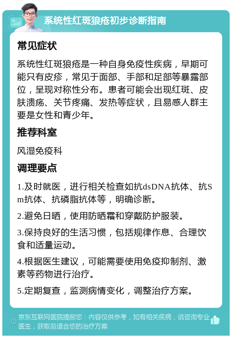 系统性红斑狼疮初步诊断指南 常见症状 系统性红斑狼疮是一种自身免疫性疾病，早期可能只有皮疹，常见于面部、手部和足部等暴露部位，呈现对称性分布。患者可能会出现红斑、皮肤溃疡、关节疼痛、发热等症状，且易感人群主要是女性和青少年。 推荐科室 风湿免疫科 调理要点 1.及时就医，进行相关检查如抗dsDNA抗体、抗Sm抗体、抗磷脂抗体等，明确诊断。 2.避免日晒，使用防晒霜和穿戴防护服装。 3.保持良好的生活习惯，包括规律作息、合理饮食和适量运动。 4.根据医生建议，可能需要使用免疫抑制剂、激素等药物进行治疗。 5.定期复查，监测病情变化，调整治疗方案。