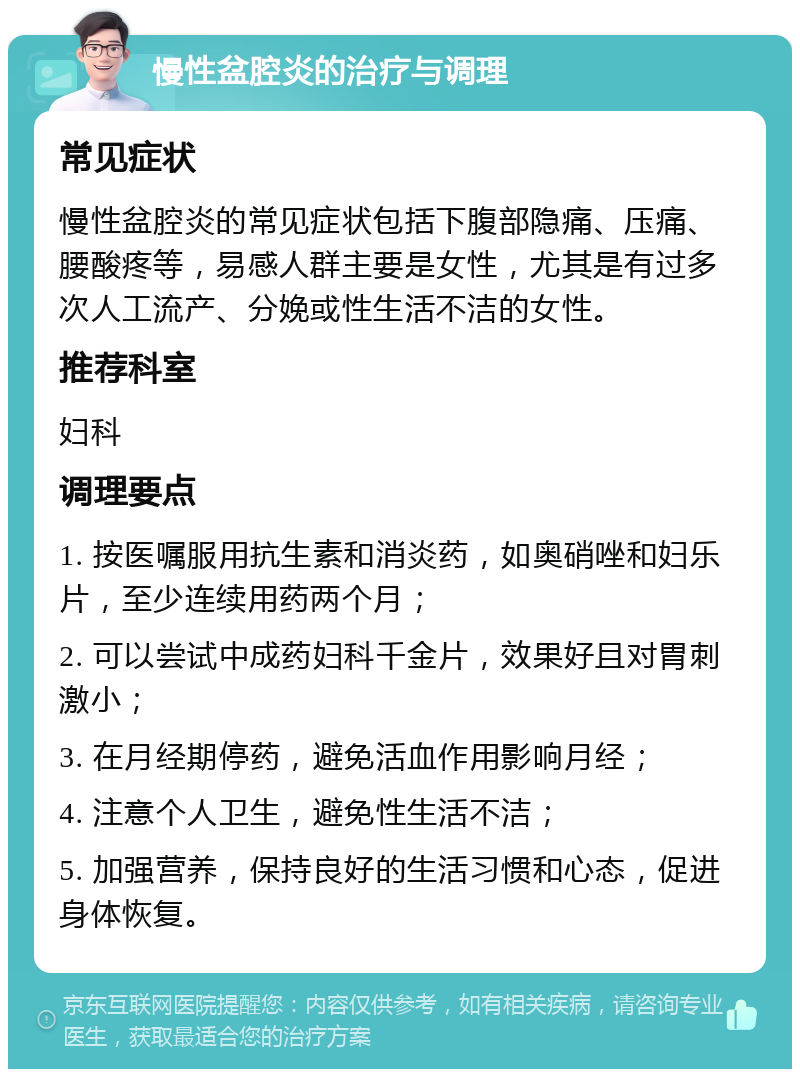 慢性盆腔炎的治疗与调理 常见症状 慢性盆腔炎的常见症状包括下腹部隐痛、压痛、腰酸疼等，易感人群主要是女性，尤其是有过多次人工流产、分娩或性生活不洁的女性。 推荐科室 妇科 调理要点 1. 按医嘱服用抗生素和消炎药，如奥硝唑和妇乐片，至少连续用药两个月； 2. 可以尝试中成药妇科千金片，效果好且对胃刺激小； 3. 在月经期停药，避免活血作用影响月经； 4. 注意个人卫生，避免性生活不洁； 5. 加强营养，保持良好的生活习惯和心态，促进身体恢复。