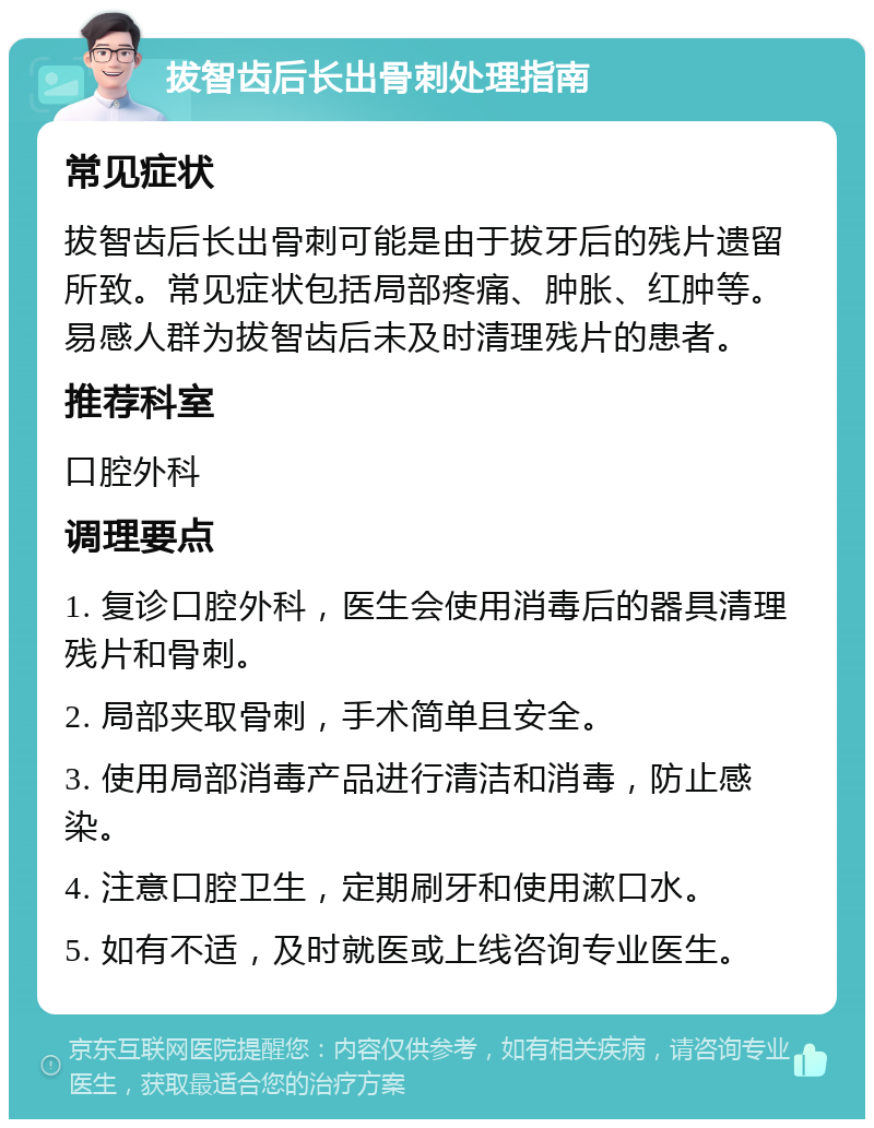 拔智齿后长出骨刺处理指南 常见症状 拔智齿后长出骨刺可能是由于拔牙后的残片遗留所致。常见症状包括局部疼痛、肿胀、红肿等。易感人群为拔智齿后未及时清理残片的患者。 推荐科室 口腔外科 调理要点 1. 复诊口腔外科，医生会使用消毒后的器具清理残片和骨刺。 2. 局部夹取骨刺，手术简单且安全。 3. 使用局部消毒产品进行清洁和消毒，防止感染。 4. 注意口腔卫生，定期刷牙和使用漱口水。 5. 如有不适，及时就医或上线咨询专业医生。