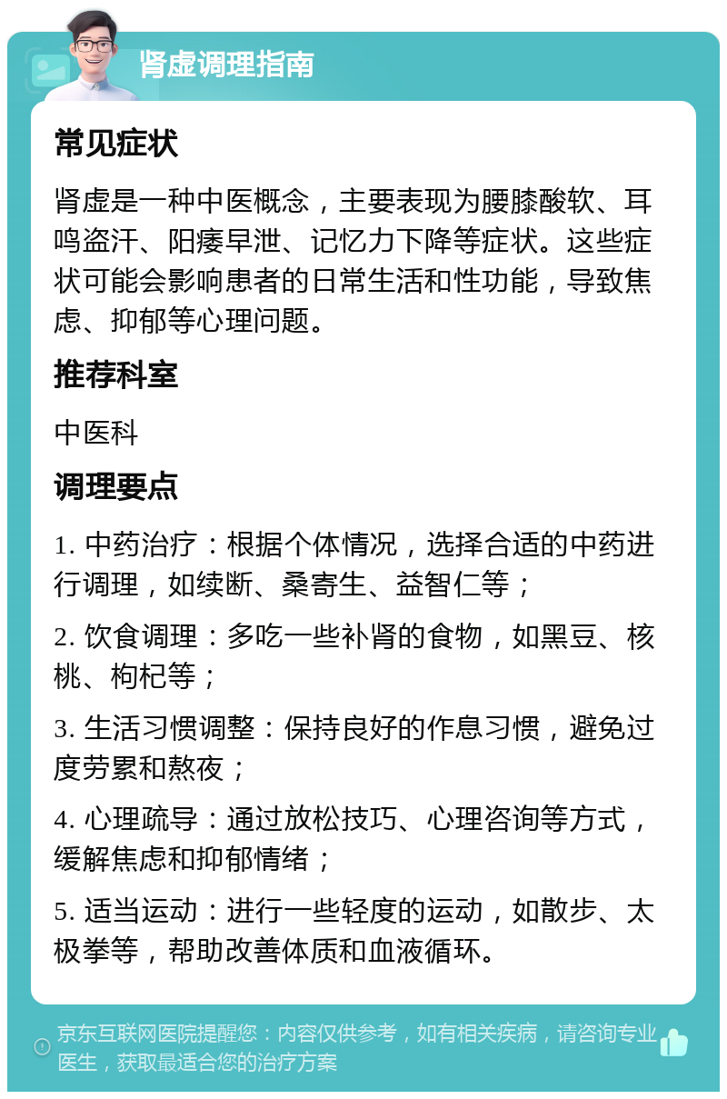 肾虚调理指南 常见症状 肾虚是一种中医概念，主要表现为腰膝酸软、耳鸣盗汗、阳痿早泄、记忆力下降等症状。这些症状可能会影响患者的日常生活和性功能，导致焦虑、抑郁等心理问题。 推荐科室 中医科 调理要点 1. 中药治疗：根据个体情况，选择合适的中药进行调理，如续断、桑寄生、益智仁等； 2. 饮食调理：多吃一些补肾的食物，如黑豆、核桃、枸杞等； 3. 生活习惯调整：保持良好的作息习惯，避免过度劳累和熬夜； 4. 心理疏导：通过放松技巧、心理咨询等方式，缓解焦虑和抑郁情绪； 5. 适当运动：进行一些轻度的运动，如散步、太极拳等，帮助改善体质和血液循环。