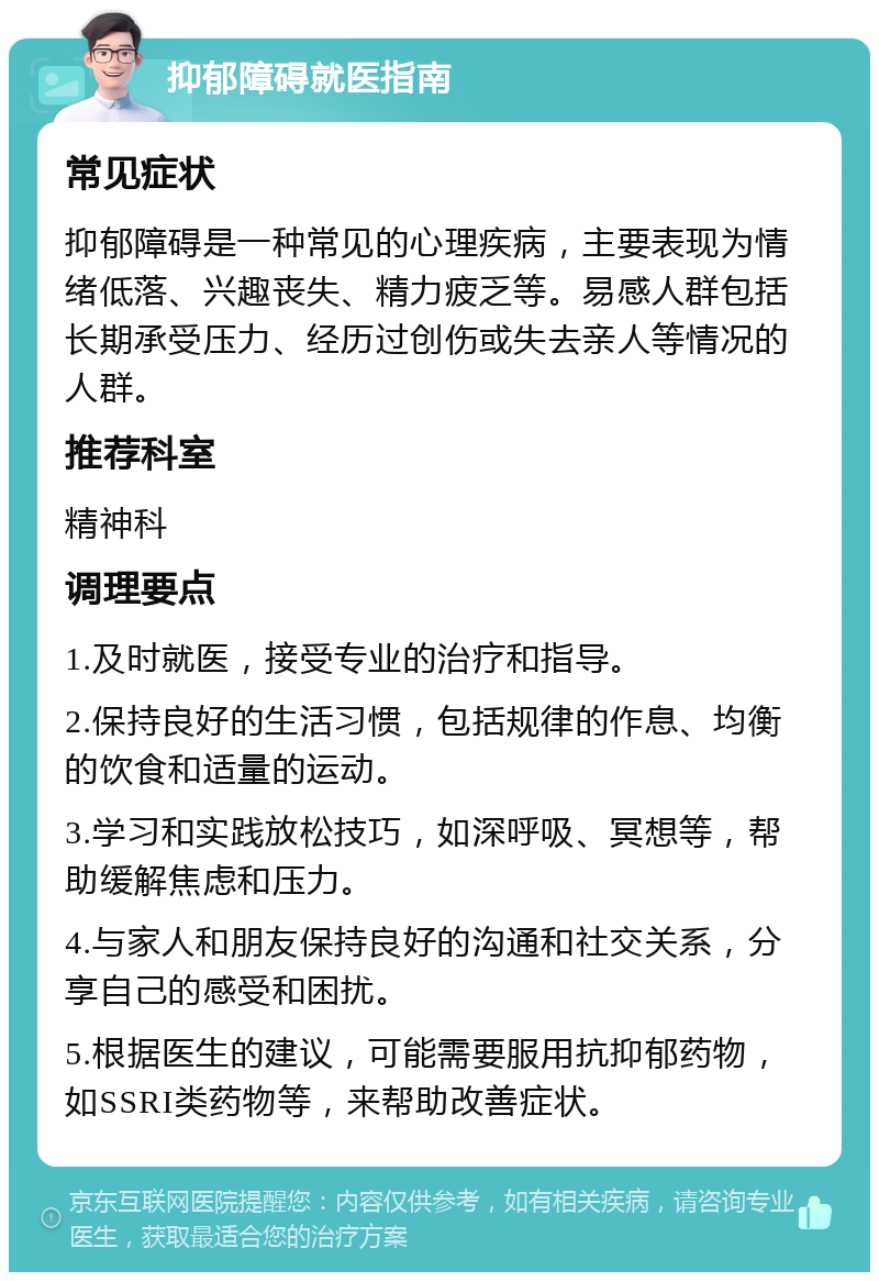 抑郁障碍就医指南 常见症状 抑郁障碍是一种常见的心理疾病，主要表现为情绪低落、兴趣丧失、精力疲乏等。易感人群包括长期承受压力、经历过创伤或失去亲人等情况的人群。 推荐科室 精神科 调理要点 1.及时就医，接受专业的治疗和指导。 2.保持良好的生活习惯，包括规律的作息、均衡的饮食和适量的运动。 3.学习和实践放松技巧，如深呼吸、冥想等，帮助缓解焦虑和压力。 4.与家人和朋友保持良好的沟通和社交关系，分享自己的感受和困扰。 5.根据医生的建议，可能需要服用抗抑郁药物，如SSRI类药物等，来帮助改善症状。