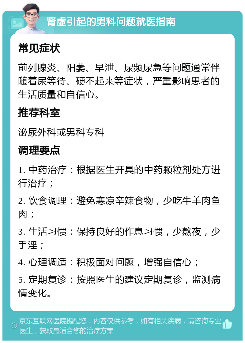 肾虚引起的男科问题就医指南 常见症状 前列腺炎、阳萎、早泄、尿频尿急等问题通常伴随着尿等待、硬不起来等症状，严重影响患者的生活质量和自信心。 推荐科室 泌尿外科或男科专科 调理要点 1. 中药治疗：根据医生开具的中药颗粒剂处方进行治疗； 2. 饮食调理：避免寒凉辛辣食物，少吃牛羊肉鱼肉； 3. 生活习惯：保持良好的作息习惯，少熬夜，少手淫； 4. 心理调适：积极面对问题，增强自信心； 5. 定期复诊：按照医生的建议定期复诊，监测病情变化。