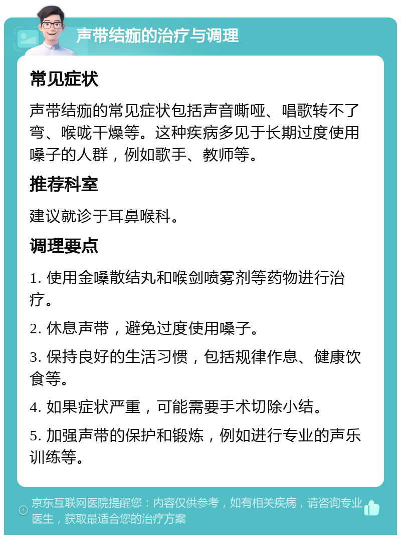 声带结痂的治疗与调理 常见症状 声带结痂的常见症状包括声音嘶哑、唱歌转不了弯、喉咙干燥等。这种疾病多见于长期过度使用嗓子的人群，例如歌手、教师等。 推荐科室 建议就诊于耳鼻喉科。 调理要点 1. 使用金嗓散结丸和喉剑喷雾剂等药物进行治疗。 2. 休息声带，避免过度使用嗓子。 3. 保持良好的生活习惯，包括规律作息、健康饮食等。 4. 如果症状严重，可能需要手术切除小结。 5. 加强声带的保护和锻炼，例如进行专业的声乐训练等。