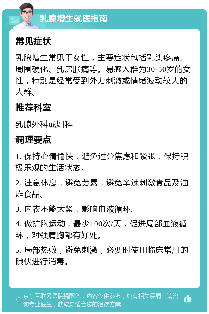 乳腺增生就医指南 常见症状 乳腺增生常见于女性，主要症状包括乳头疼痛、周围硬化、乳房胀痛等。易感人群为30-50岁的女性，特别是经常受到外力刺激或情绪波动较大的人群。 推荐科室 乳腺外科或妇科 调理要点 1. 保持心情愉快，避免过分焦虑和紧张，保持积极乐观的生活状态。 2. 注意休息，避免劳累，避免辛辣刺激食品及油炸食品。 3. 内衣不能太紧，影响血液循环。 4. 做扩胸运动，最少100次/天，促进局部血液循环，对颈肩胸都有好处。 5. 局部热敷，避免刺激，必要时使用临床常用的碘伏进行消毒。