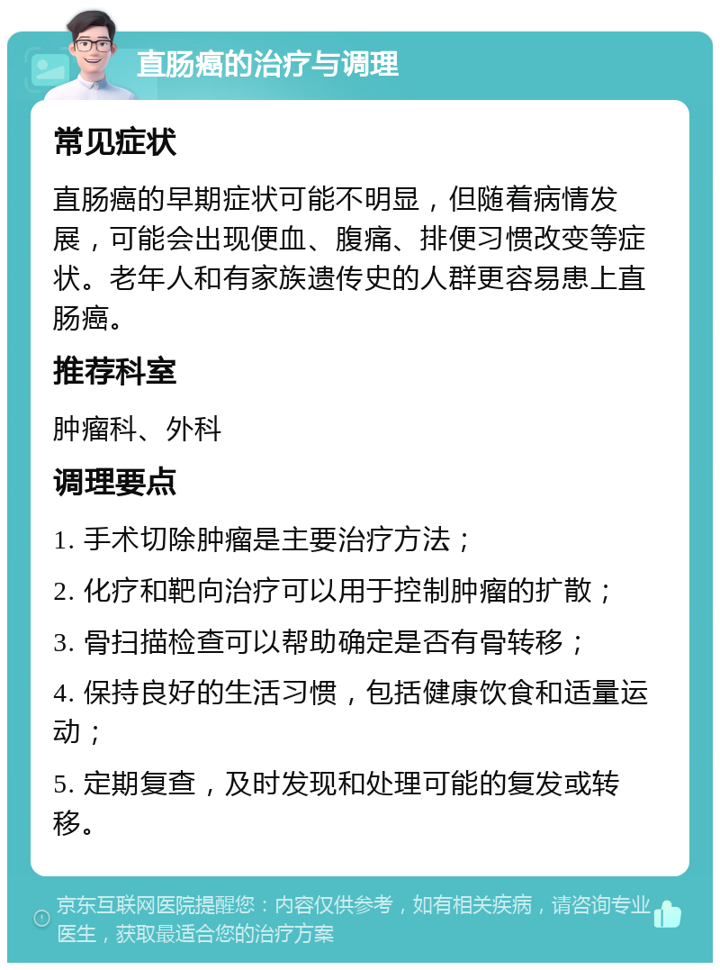 直肠癌的治疗与调理 常见症状 直肠癌的早期症状可能不明显，但随着病情发展，可能会出现便血、腹痛、排便习惯改变等症状。老年人和有家族遗传史的人群更容易患上直肠癌。 推荐科室 肿瘤科、外科 调理要点 1. 手术切除肿瘤是主要治疗方法； 2. 化疗和靶向治疗可以用于控制肿瘤的扩散； 3. 骨扫描检查可以帮助确定是否有骨转移； 4. 保持良好的生活习惯，包括健康饮食和适量运动； 5. 定期复查，及时发现和处理可能的复发或转移。