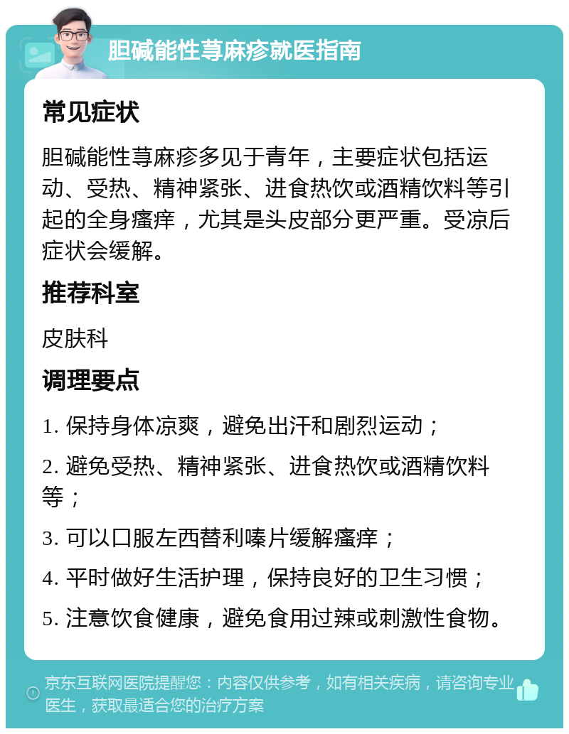 胆碱能性荨麻疹就医指南 常见症状 胆碱能性荨麻疹多见于青年，主要症状包括运动、受热、精神紧张、进食热饮或酒精饮料等引起的全身瘙痒，尤其是头皮部分更严重。受凉后症状会缓解。 推荐科室 皮肤科 调理要点 1. 保持身体凉爽，避免出汗和剧烈运动； 2. 避免受热、精神紧张、进食热饮或酒精饮料等； 3. 可以口服左西替利嗪片缓解瘙痒； 4. 平时做好生活护理，保持良好的卫生习惯； 5. 注意饮食健康，避免食用过辣或刺激性食物。