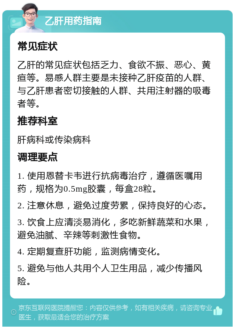 乙肝用药指南 常见症状 乙肝的常见症状包括乏力、食欲不振、恶心、黄疸等。易感人群主要是未接种乙肝疫苗的人群、与乙肝患者密切接触的人群、共用注射器的吸毒者等。 推荐科室 肝病科或传染病科 调理要点 1. 使用恩替卡韦进行抗病毒治疗，遵循医嘱用药，规格为0.5mg胶囊，每盒28粒。 2. 注意休息，避免过度劳累，保持良好的心态。 3. 饮食上应清淡易消化，多吃新鲜蔬菜和水果，避免油腻、辛辣等刺激性食物。 4. 定期复查肝功能，监测病情变化。 5. 避免与他人共用个人卫生用品，减少传播风险。