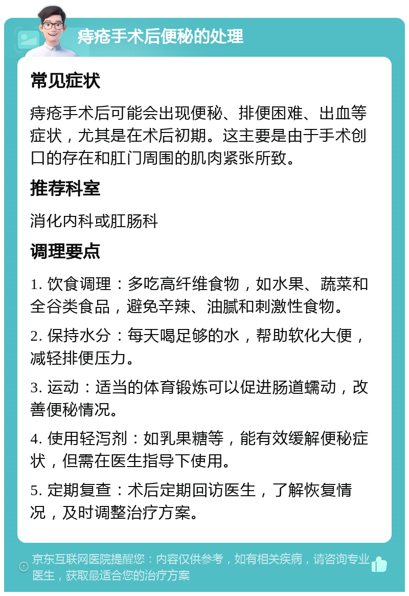 痔疮手术后便秘的处理 常见症状 痔疮手术后可能会出现便秘、排便困难、出血等症状，尤其是在术后初期。这主要是由于手术创口的存在和肛门周围的肌肉紧张所致。 推荐科室 消化内科或肛肠科 调理要点 1. 饮食调理：多吃高纤维食物，如水果、蔬菜和全谷类食品，避免辛辣、油腻和刺激性食物。 2. 保持水分：每天喝足够的水，帮助软化大便，减轻排便压力。 3. 运动：适当的体育锻炼可以促进肠道蠕动，改善便秘情况。 4. 使用轻泻剂：如乳果糖等，能有效缓解便秘症状，但需在医生指导下使用。 5. 定期复查：术后定期回访医生，了解恢复情况，及时调整治疗方案。