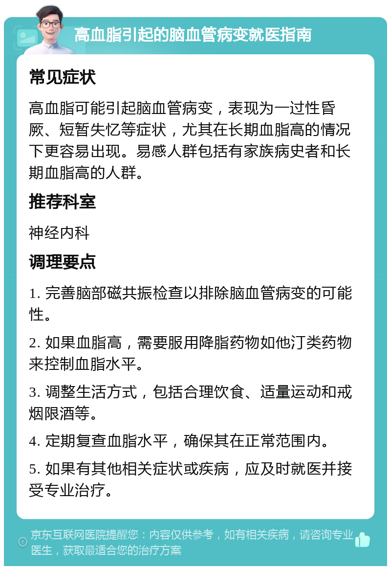 高血脂引起的脑血管病变就医指南 常见症状 高血脂可能引起脑血管病变，表现为一过性昏厥、短暂失忆等症状，尤其在长期血脂高的情况下更容易出现。易感人群包括有家族病史者和长期血脂高的人群。 推荐科室 神经内科 调理要点 1. 完善脑部磁共振检查以排除脑血管病变的可能性。 2. 如果血脂高，需要服用降脂药物如他汀类药物来控制血脂水平。 3. 调整生活方式，包括合理饮食、适量运动和戒烟限酒等。 4. 定期复查血脂水平，确保其在正常范围内。 5. 如果有其他相关症状或疾病，应及时就医并接受专业治疗。