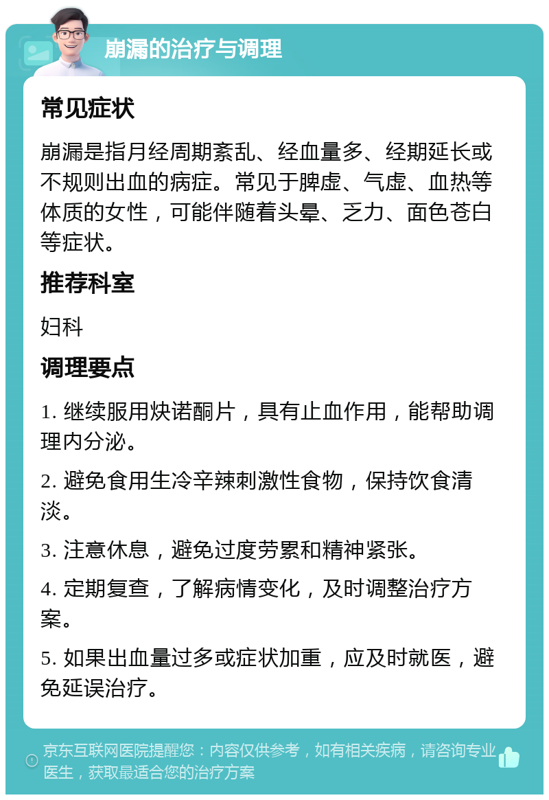 崩漏的治疗与调理 常见症状 崩漏是指月经周期紊乱、经血量多、经期延长或不规则出血的病症。常见于脾虚、气虚、血热等体质的女性，可能伴随着头晕、乏力、面色苍白等症状。 推荐科室 妇科 调理要点 1. 继续服用炔诺酮片，具有止血作用，能帮助调理内分泌。 2. 避免食用生冷辛辣刺激性食物，保持饮食清淡。 3. 注意休息，避免过度劳累和精神紧张。 4. 定期复查，了解病情变化，及时调整治疗方案。 5. 如果出血量过多或症状加重，应及时就医，避免延误治疗。