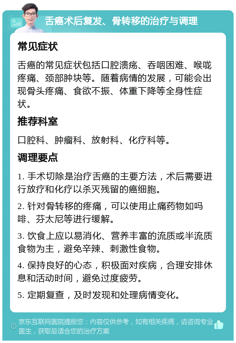 舌癌术后复发、骨转移的治疗与调理 常见症状 舌癌的常见症状包括口腔溃疡、吞咽困难、喉咙疼痛、颈部肿块等。随着病情的发展，可能会出现骨头疼痛、食欲不振、体重下降等全身性症状。 推荐科室 口腔科、肿瘤科、放射科、化疗科等。 调理要点 1. 手术切除是治疗舌癌的主要方法，术后需要进行放疗和化疗以杀灭残留的癌细胞。 2. 针对骨转移的疼痛，可以使用止痛药物如吗啡、芬太尼等进行缓解。 3. 饮食上应以易消化、营养丰富的流质或半流质食物为主，避免辛辣、刺激性食物。 4. 保持良好的心态，积极面对疾病，合理安排休息和活动时间，避免过度疲劳。 5. 定期复查，及时发现和处理病情变化。