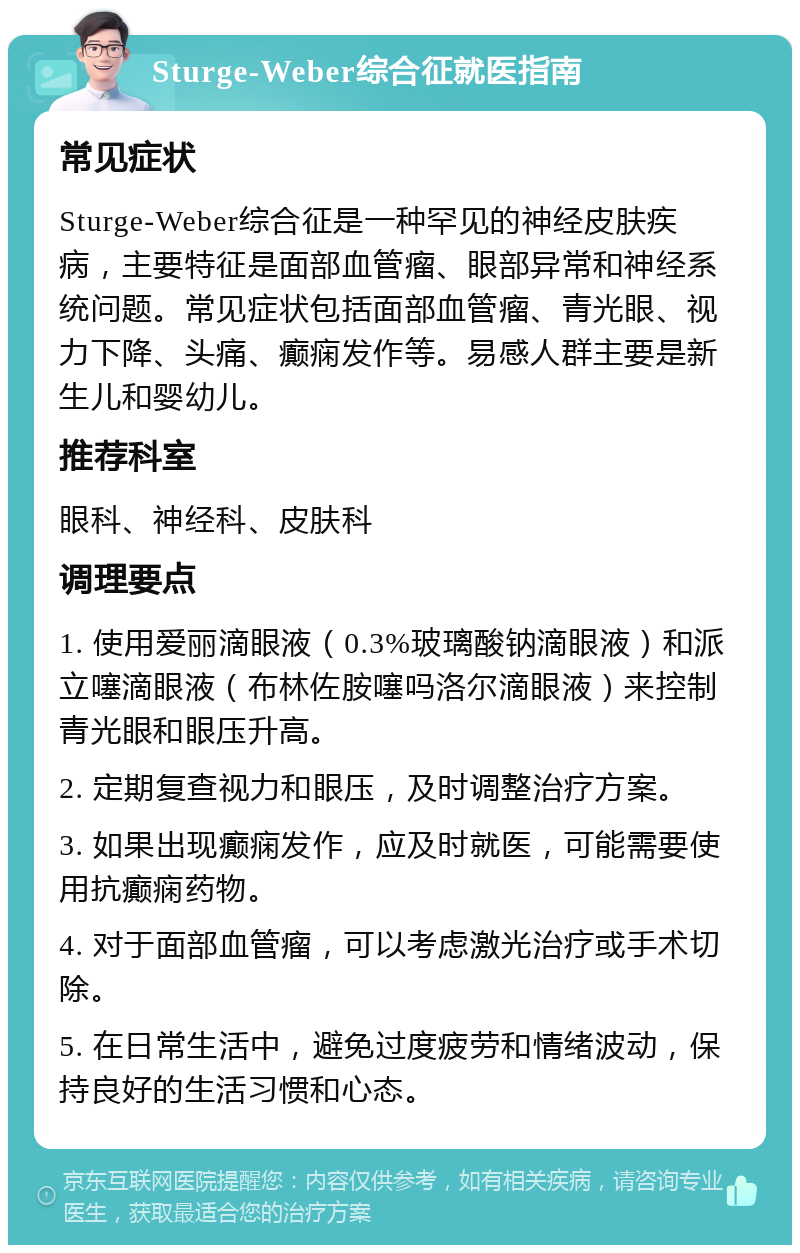 Sturge-Weber综合征就医指南 常见症状 Sturge-Weber综合征是一种罕见的神经皮肤疾病，主要特征是面部血管瘤、眼部异常和神经系统问题。常见症状包括面部血管瘤、青光眼、视力下降、头痛、癫痫发作等。易感人群主要是新生儿和婴幼儿。 推荐科室 眼科、神经科、皮肤科 调理要点 1. 使用爱丽滴眼液（0.3%玻璃酸钠滴眼液）和派立噻滴眼液（布林佐胺噻吗洛尔滴眼液）来控制青光眼和眼压升高。 2. 定期复查视力和眼压，及时调整治疗方案。 3. 如果出现癫痫发作，应及时就医，可能需要使用抗癫痫药物。 4. 对于面部血管瘤，可以考虑激光治疗或手术切除。 5. 在日常生活中，避免过度疲劳和情绪波动，保持良好的生活习惯和心态。