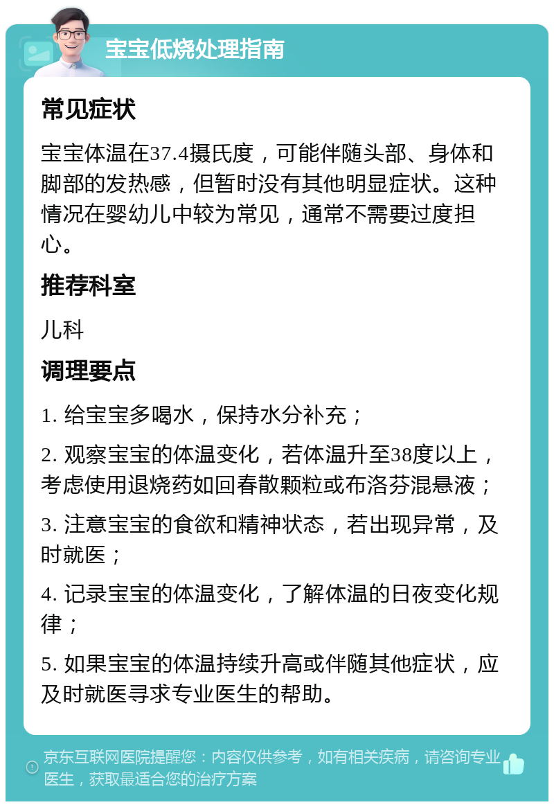 宝宝低烧处理指南 常见症状 宝宝体温在37.4摄氏度，可能伴随头部、身体和脚部的发热感，但暂时没有其他明显症状。这种情况在婴幼儿中较为常见，通常不需要过度担心。 推荐科室 儿科 调理要点 1. 给宝宝多喝水，保持水分补充； 2. 观察宝宝的体温变化，若体温升至38度以上，考虑使用退烧药如回春散颗粒或布洛芬混悬液； 3. 注意宝宝的食欲和精神状态，若出现异常，及时就医； 4. 记录宝宝的体温变化，了解体温的日夜变化规律； 5. 如果宝宝的体温持续升高或伴随其他症状，应及时就医寻求专业医生的帮助。