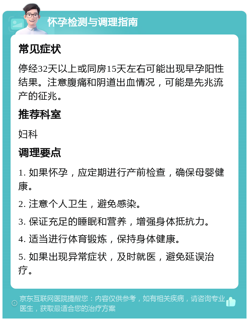 怀孕检测与调理指南 常见症状 停经32天以上或同房15天左右可能出现早孕阳性结果。注意腹痛和阴道出血情况，可能是先兆流产的征兆。 推荐科室 妇科 调理要点 1. 如果怀孕，应定期进行产前检查，确保母婴健康。 2. 注意个人卫生，避免感染。 3. 保证充足的睡眠和营养，增强身体抵抗力。 4. 适当进行体育锻炼，保持身体健康。 5. 如果出现异常症状，及时就医，避免延误治疗。