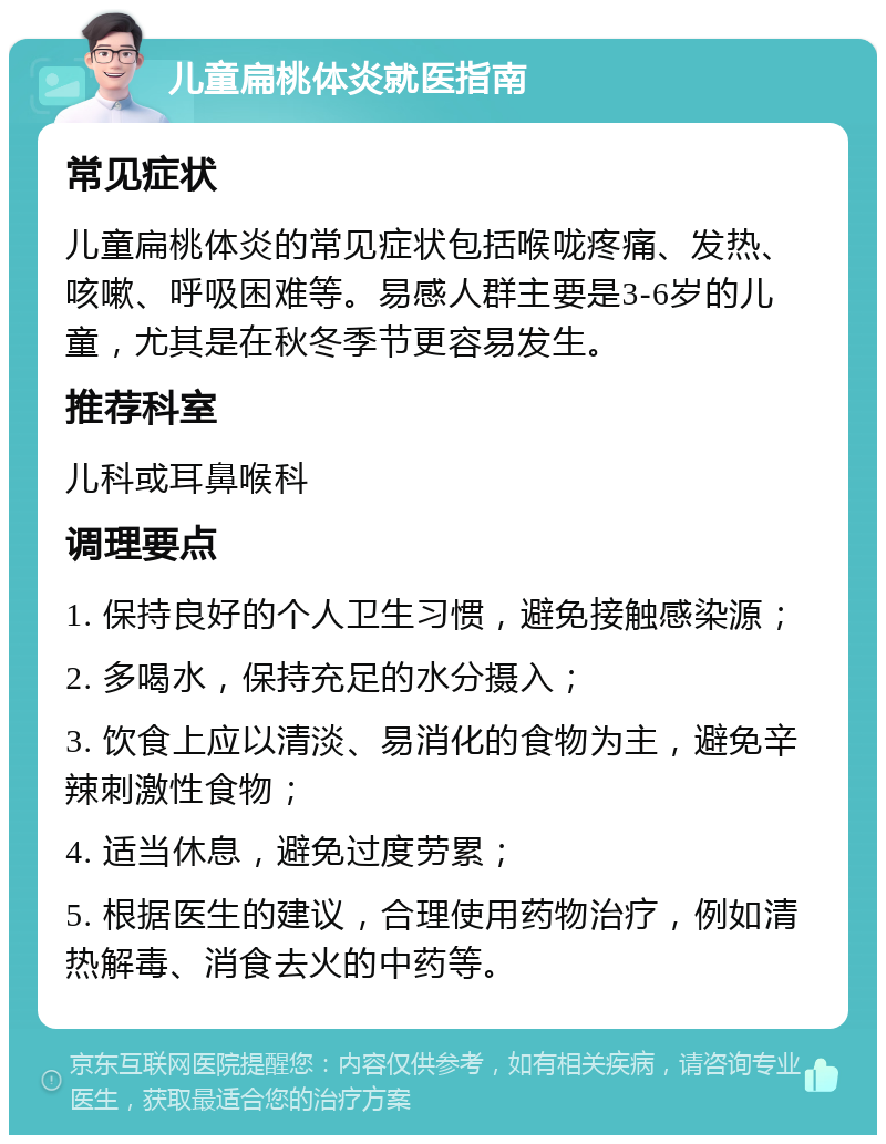 儿童扁桃体炎就医指南 常见症状 儿童扁桃体炎的常见症状包括喉咙疼痛、发热、咳嗽、呼吸困难等。易感人群主要是3-6岁的儿童，尤其是在秋冬季节更容易发生。 推荐科室 儿科或耳鼻喉科 调理要点 1. 保持良好的个人卫生习惯，避免接触感染源； 2. 多喝水，保持充足的水分摄入； 3. 饮食上应以清淡、易消化的食物为主，避免辛辣刺激性食物； 4. 适当休息，避免过度劳累； 5. 根据医生的建议，合理使用药物治疗，例如清热解毒、消食去火的中药等。