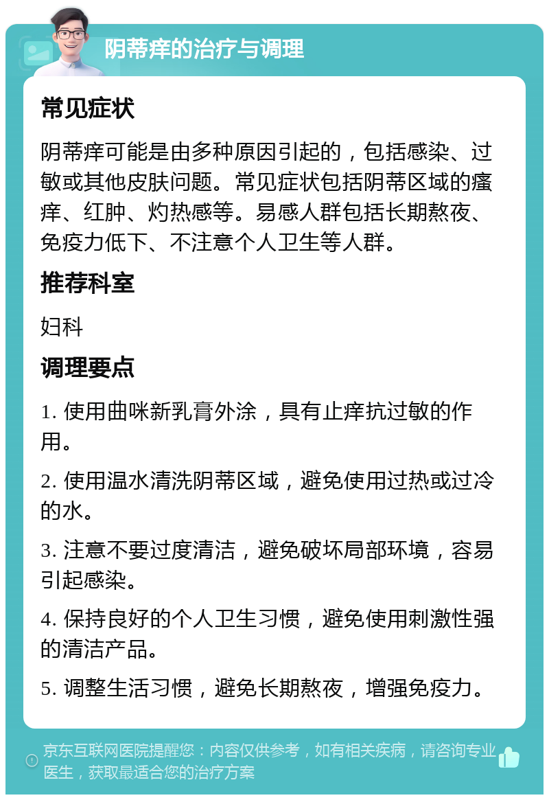 阴蒂痒的治疗与调理 常见症状 阴蒂痒可能是由多种原因引起的，包括感染、过敏或其他皮肤问题。常见症状包括阴蒂区域的瘙痒、红肿、灼热感等。易感人群包括长期熬夜、免疫力低下、不注意个人卫生等人群。 推荐科室 妇科 调理要点 1. 使用曲咪新乳膏外涂，具有止痒抗过敏的作用。 2. 使用温水清洗阴蒂区域，避免使用过热或过冷的水。 3. 注意不要过度清洁，避免破坏局部环境，容易引起感染。 4. 保持良好的个人卫生习惯，避免使用刺激性强的清洁产品。 5. 调整生活习惯，避免长期熬夜，增强免疫力。