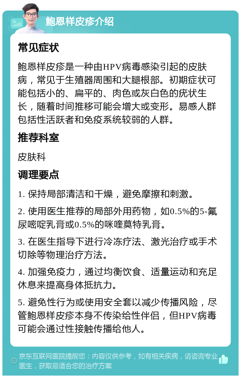 鲍恩样皮疹介绍 常见症状 鲍恩样皮疹是一种由HPV病毒感染引起的皮肤病，常见于生殖器周围和大腿根部。初期症状可能包括小的、扁平的、肉色或灰白色的疣状生长，随着时间推移可能会增大或变形。易感人群包括性活跃者和免疫系统较弱的人群。 推荐科室 皮肤科 调理要点 1. 保持局部清洁和干燥，避免摩擦和刺激。 2. 使用医生推荐的局部外用药物，如0.5%的5-氟尿嘧啶乳膏或0.5%的咪喹莫特乳膏。 3. 在医生指导下进行冷冻疗法、激光治疗或手术切除等物理治疗方法。 4. 加强免疫力，通过均衡饮食、适量运动和充足休息来提高身体抵抗力。 5. 避免性行为或使用安全套以减少传播风险，尽管鲍恩样皮疹本身不传染给性伴侣，但HPV病毒可能会通过性接触传播给他人。