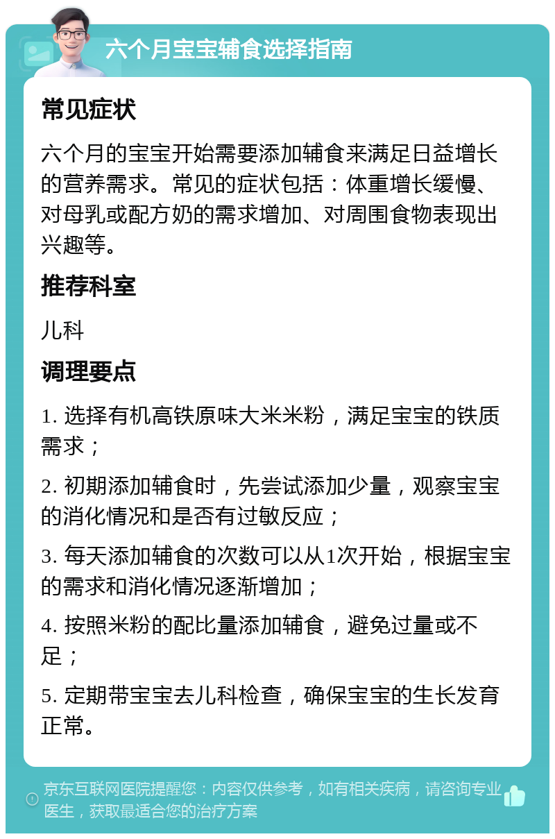 六个月宝宝辅食选择指南 常见症状 六个月的宝宝开始需要添加辅食来满足日益增长的营养需求。常见的症状包括：体重增长缓慢、对母乳或配方奶的需求增加、对周围食物表现出兴趣等。 推荐科室 儿科 调理要点 1. 选择有机高铁原味大米米粉，满足宝宝的铁质需求； 2. 初期添加辅食时，先尝试添加少量，观察宝宝的消化情况和是否有过敏反应； 3. 每天添加辅食的次数可以从1次开始，根据宝宝的需求和消化情况逐渐增加； 4. 按照米粉的配比量添加辅食，避免过量或不足； 5. 定期带宝宝去儿科检查，确保宝宝的生长发育正常。