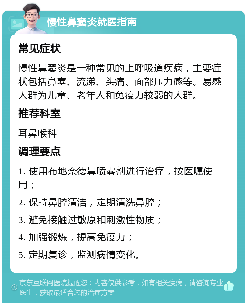 慢性鼻窦炎就医指南 常见症状 慢性鼻窦炎是一种常见的上呼吸道疾病，主要症状包括鼻塞、流涕、头痛、面部压力感等。易感人群为儿童、老年人和免疫力较弱的人群。 推荐科室 耳鼻喉科 调理要点 1. 使用布地奈德鼻喷雾剂进行治疗，按医嘱使用； 2. 保持鼻腔清洁，定期清洗鼻腔； 3. 避免接触过敏原和刺激性物质； 4. 加强锻炼，提高免疫力； 5. 定期复诊，监测病情变化。