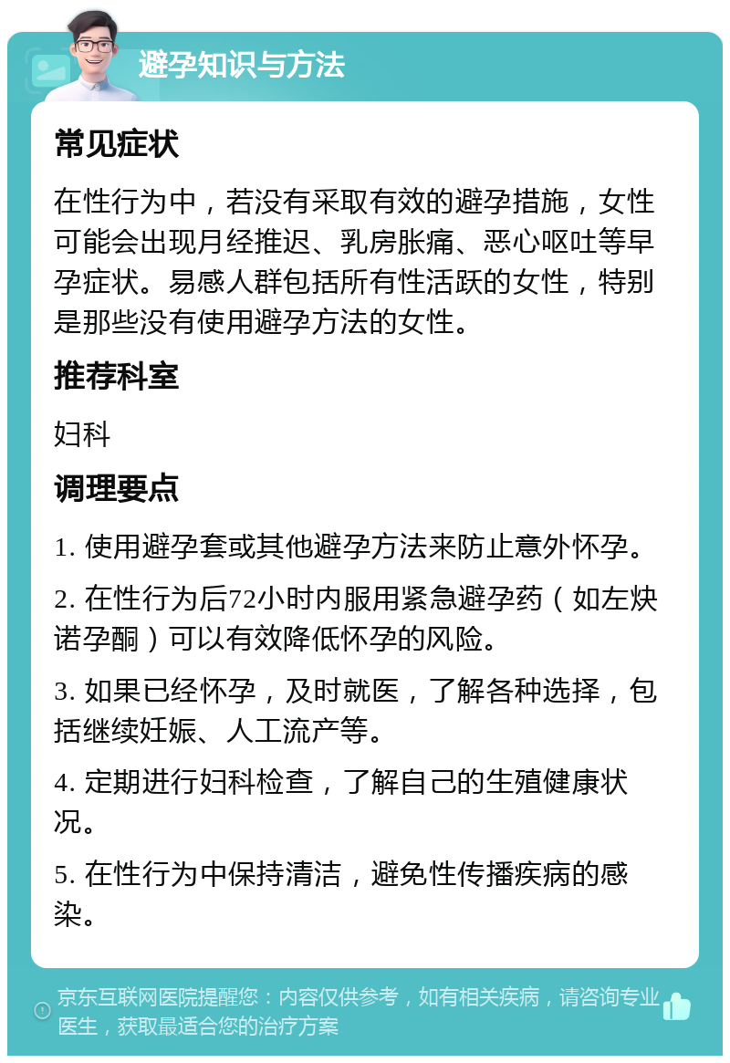 避孕知识与方法 常见症状 在性行为中，若没有采取有效的避孕措施，女性可能会出现月经推迟、乳房胀痛、恶心呕吐等早孕症状。易感人群包括所有性活跃的女性，特别是那些没有使用避孕方法的女性。 推荐科室 妇科 调理要点 1. 使用避孕套或其他避孕方法来防止意外怀孕。 2. 在性行为后72小时内服用紧急避孕药（如左炔诺孕酮）可以有效降低怀孕的风险。 3. 如果已经怀孕，及时就医，了解各种选择，包括继续妊娠、人工流产等。 4. 定期进行妇科检查，了解自己的生殖健康状况。 5. 在性行为中保持清洁，避免性传播疾病的感染。