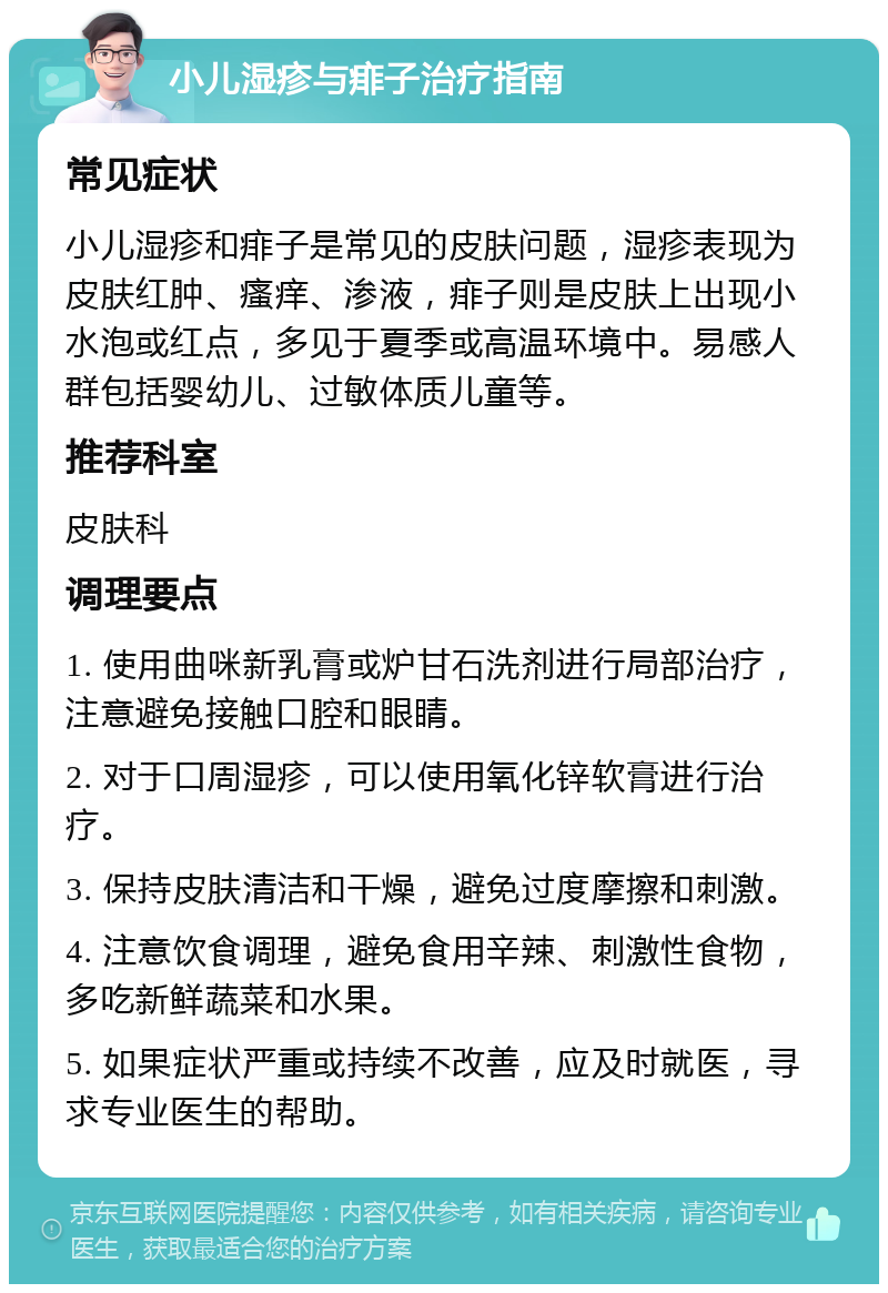 小儿湿疹与痱子治疗指南 常见症状 小儿湿疹和痱子是常见的皮肤问题，湿疹表现为皮肤红肿、瘙痒、渗液，痱子则是皮肤上出现小水泡或红点，多见于夏季或高温环境中。易感人群包括婴幼儿、过敏体质儿童等。 推荐科室 皮肤科 调理要点 1. 使用曲咪新乳膏或炉甘石洗剂进行局部治疗，注意避免接触口腔和眼睛。 2. 对于口周湿疹，可以使用氧化锌软膏进行治疗。 3. 保持皮肤清洁和干燥，避免过度摩擦和刺激。 4. 注意饮食调理，避免食用辛辣、刺激性食物，多吃新鲜蔬菜和水果。 5. 如果症状严重或持续不改善，应及时就医，寻求专业医生的帮助。