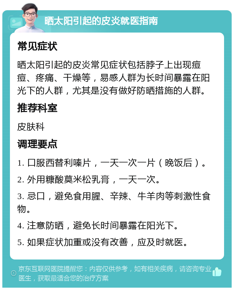 晒太阳引起的皮炎就医指南 常见症状 晒太阳引起的皮炎常见症状包括脖子上出现痘痘、疼痛、干燥等，易感人群为长时间暴露在阳光下的人群，尤其是没有做好防晒措施的人群。 推荐科室 皮肤科 调理要点 1. 口服西替利嗪片，一天一次一片（晚饭后）。 2. 外用糠酸莫米松乳膏，一天一次。 3. 忌口，避免食用腥、辛辣、牛羊肉等刺激性食物。 4. 注意防晒，避免长时间暴露在阳光下。 5. 如果症状加重或没有改善，应及时就医。