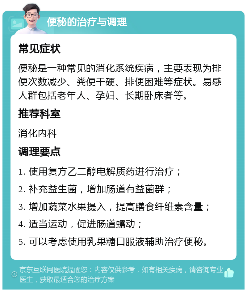 便秘的治疗与调理 常见症状 便秘是一种常见的消化系统疾病，主要表现为排便次数减少、粪便干硬、排便困难等症状。易感人群包括老年人、孕妇、长期卧床者等。 推荐科室 消化内科 调理要点 1. 使用复方乙二醇电解质药进行治疗； 2. 补充益生菌，增加肠道有益菌群； 3. 增加蔬菜水果摄入，提高膳食纤维素含量； 4. 适当运动，促进肠道蠕动； 5. 可以考虑使用乳果糖口服液辅助治疗便秘。