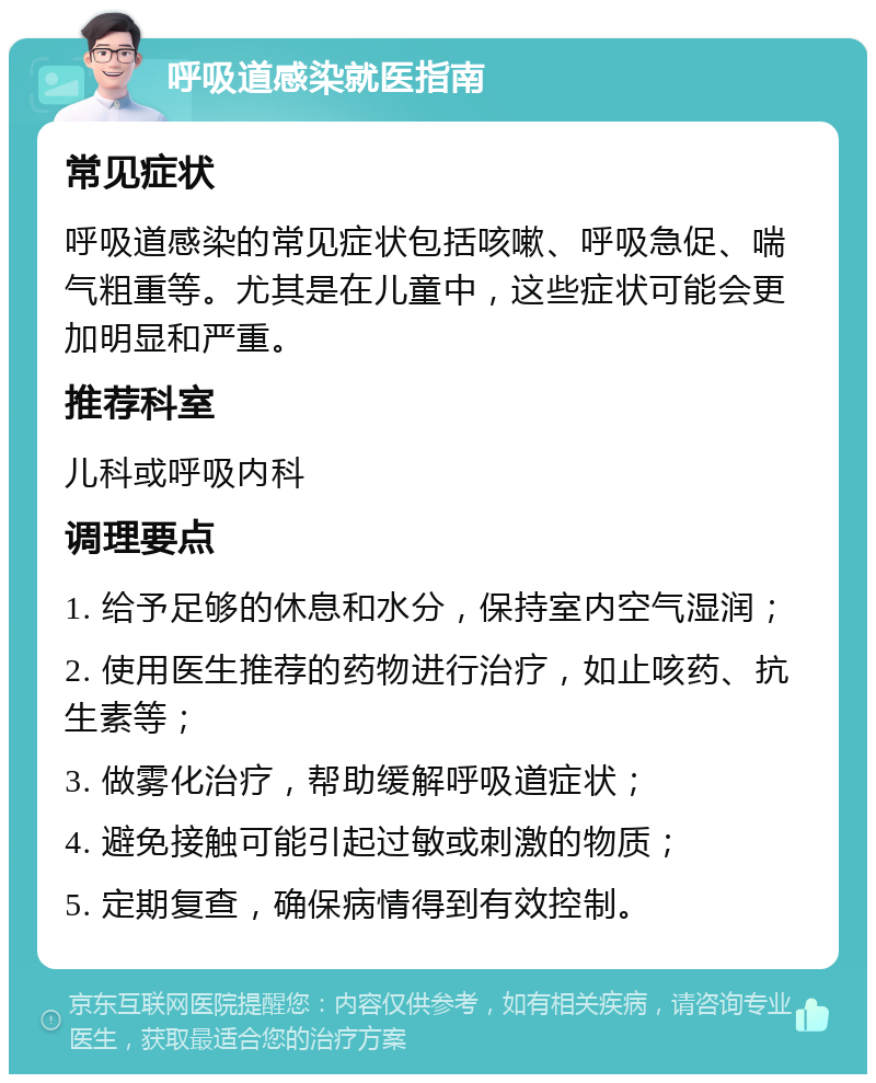 呼吸道感染就医指南 常见症状 呼吸道感染的常见症状包括咳嗽、呼吸急促、喘气粗重等。尤其是在儿童中，这些症状可能会更加明显和严重。 推荐科室 儿科或呼吸内科 调理要点 1. 给予足够的休息和水分，保持室内空气湿润； 2. 使用医生推荐的药物进行治疗，如止咳药、抗生素等； 3. 做雾化治疗，帮助缓解呼吸道症状； 4. 避免接触可能引起过敏或刺激的物质； 5. 定期复查，确保病情得到有效控制。