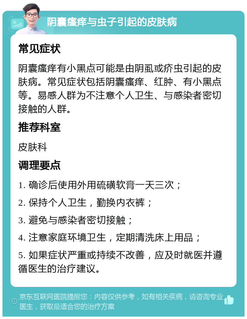 阴囊瘙痒与虫子引起的皮肤病 常见症状 阴囊瘙痒有小黑点可能是由阴虱或疥虫引起的皮肤病。常见症状包括阴囊瘙痒、红肿、有小黑点等。易感人群为不注意个人卫生、与感染者密切接触的人群。 推荐科室 皮肤科 调理要点 1. 确诊后使用外用硫磺软膏一天三次； 2. 保持个人卫生，勤换内衣裤； 3. 避免与感染者密切接触； 4. 注意家庭环境卫生，定期清洗床上用品； 5. 如果症状严重或持续不改善，应及时就医并遵循医生的治疗建议。