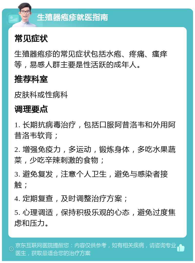 生殖器疱疹就医指南 常见症状 生殖器疱疹的常见症状包括水疱、疼痛、瘙痒等，易感人群主要是性活跃的成年人。 推荐科室 皮肤科或性病科 调理要点 1. 长期抗病毒治疗，包括口服阿昔洛韦和外用阿昔洛韦软膏； 2. 增强免疫力，多运动，锻炼身体，多吃水果蔬菜，少吃辛辣刺激的食物； 3. 避免复发，注意个人卫生，避免与感染者接触； 4. 定期复查，及时调整治疗方案； 5. 心理调适，保持积极乐观的心态，避免过度焦虑和压力。