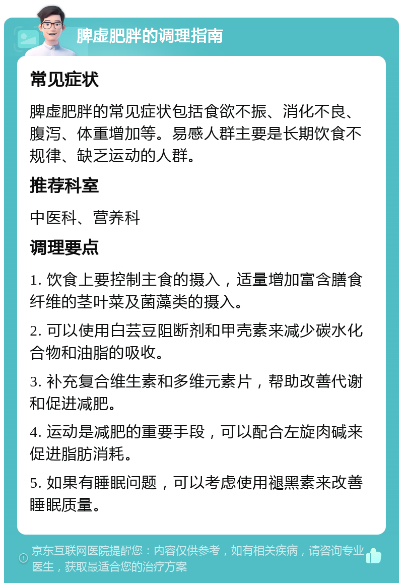 脾虚肥胖的调理指南 常见症状 脾虚肥胖的常见症状包括食欲不振、消化不良、腹泻、体重增加等。易感人群主要是长期饮食不规律、缺乏运动的人群。 推荐科室 中医科、营养科 调理要点 1. 饮食上要控制主食的摄入，适量增加富含膳食纤维的茎叶菜及菌藻类的摄入。 2. 可以使用白芸豆阻断剂和甲壳素来减少碳水化合物和油脂的吸收。 3. 补充复合维生素和多维元素片，帮助改善代谢和促进减肥。 4. 运动是减肥的重要手段，可以配合左旋肉碱来促进脂肪消耗。 5. 如果有睡眠问题，可以考虑使用褪黑素来改善睡眠质量。