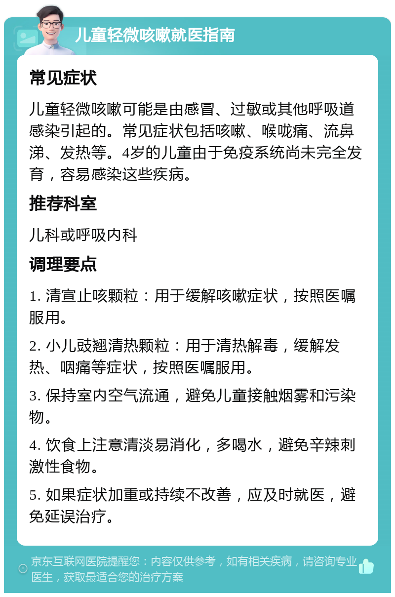 儿童轻微咳嗽就医指南 常见症状 儿童轻微咳嗽可能是由感冒、过敏或其他呼吸道感染引起的。常见症状包括咳嗽、喉咙痛、流鼻涕、发热等。4岁的儿童由于免疫系统尚未完全发育，容易感染这些疾病。 推荐科室 儿科或呼吸内科 调理要点 1. 清宣止咳颗粒：用于缓解咳嗽症状，按照医嘱服用。 2. 小儿豉翘清热颗粒：用于清热解毒，缓解发热、咽痛等症状，按照医嘱服用。 3. 保持室内空气流通，避免儿童接触烟雾和污染物。 4. 饮食上注意清淡易消化，多喝水，避免辛辣刺激性食物。 5. 如果症状加重或持续不改善，应及时就医，避免延误治疗。