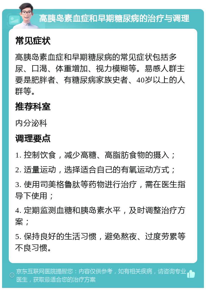 高胰岛素血症和早期糖尿病的治疗与调理 常见症状 高胰岛素血症和早期糖尿病的常见症状包括多尿、口渴、体重增加、视力模糊等。易感人群主要是肥胖者、有糖尿病家族史者、40岁以上的人群等。 推荐科室 内分泌科 调理要点 1. 控制饮食，减少高糖、高脂肪食物的摄入； 2. 适量运动，选择适合自己的有氧运动方式； 3. 使用司美格鲁肽等药物进行治疗，需在医生指导下使用； 4. 定期监测血糖和胰岛素水平，及时调整治疗方案； 5. 保持良好的生活习惯，避免熬夜、过度劳累等不良习惯。